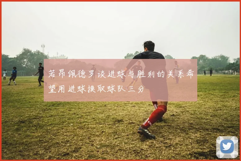 若昂佩德罗谈进球与胜利的关系希望用进球换取球队三分