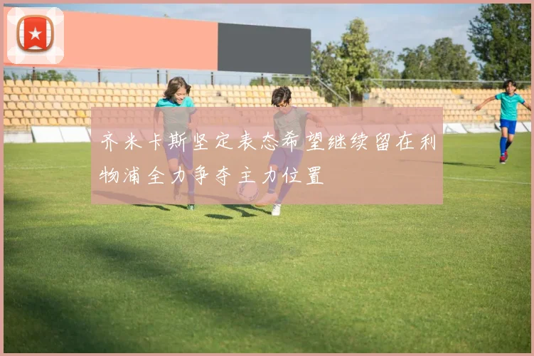 齐米卡斯坚定表态希望继续留在利物浦全力争夺主力位置