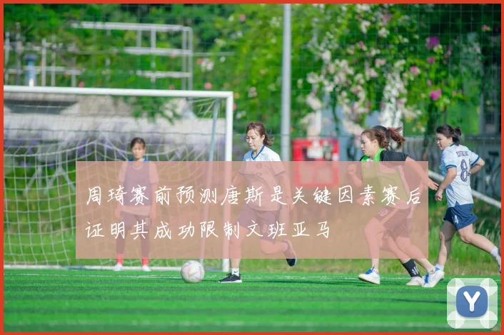 周琦赛前预测唐斯是关键因素赛后证明其成功限制文班亚马