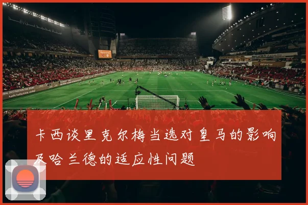 卡西谈里克尔梅当选对皇马的影响及哈兰德的适应性问题