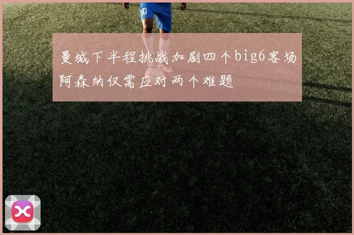 曼城下半程挑战加剧四个big6客场阿森纳仅需应对两个难题