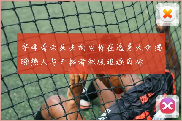 字母哥未来去向或将在选秀大会揭晓热火与开拓者积极追逐目标