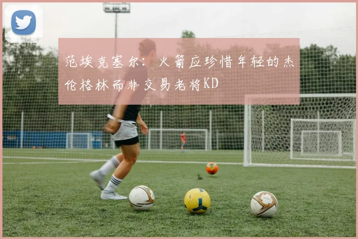 范埃克塞尔：火箭应珍惜年轻的杰伦格林而非交易老将KD